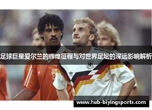足球巨星爱尔兰的辉煌征程与对世界足坛的深远影响解析