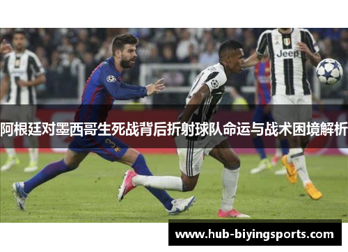 阿根廷对墨西哥生死战背后折射球队命运与战术困境解析