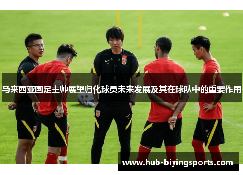 马来西亚国足主帅展望归化球员未来发展及其在球队中的重要作用 马来西亚国足主帅展望归化球员未来发展及其在球队中的重要作用